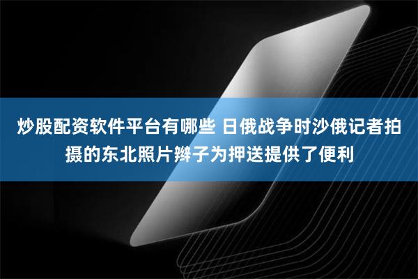 炒股配资软件平台有哪些 日俄战争时沙俄记者拍摄的东北照片辫子为押送提供了便利