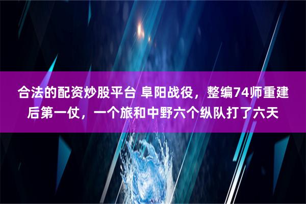 合法的配资炒股平台 阜阳战役，整编74师重建后第一仗，一个旅和中野六个纵队打了六天