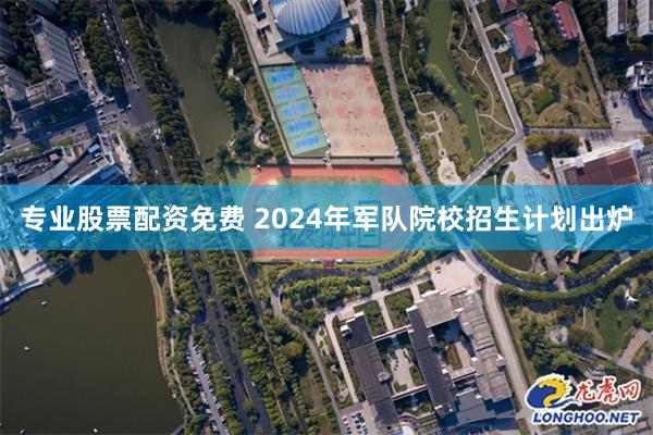 专业股票配资免费 2024年军队院校招生计划出炉