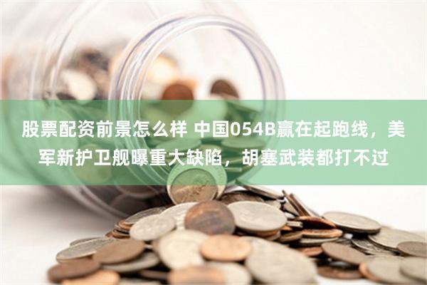 股票配资前景怎么样 中国054B赢在起跑线，美军新护卫舰曝重大缺陷，胡塞武装都打不过