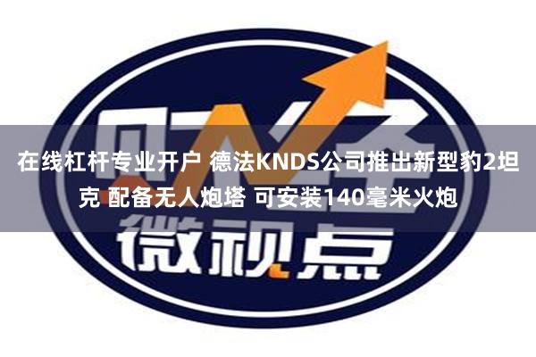 在线杠杆专业开户 德法KNDS公司推出新型豹2坦克 配备无人炮塔 可安装140毫米火炮