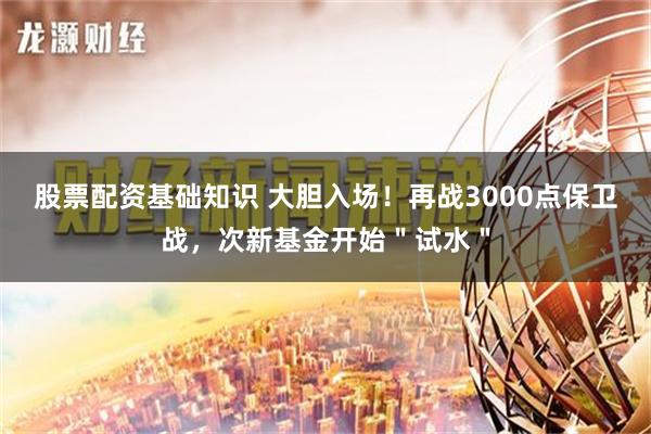 股票配资基础知识 大胆入场！再战3000点保卫战，次新基金开始＂试水＂