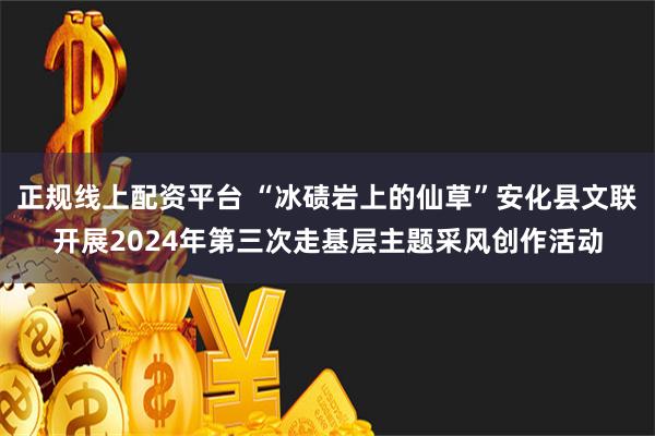 正规线上配资平台 “冰碛岩上的仙草”安化县文联开展2024年第三次走基层主题采风创作活动