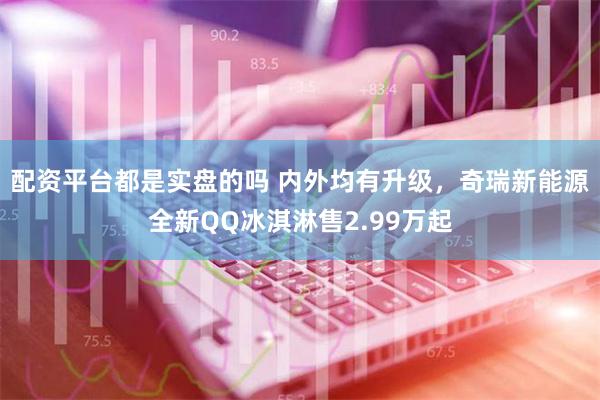 配资平台都是实盘的吗 内外均有升级，奇瑞新能源全新QQ冰淇淋售2.99万起