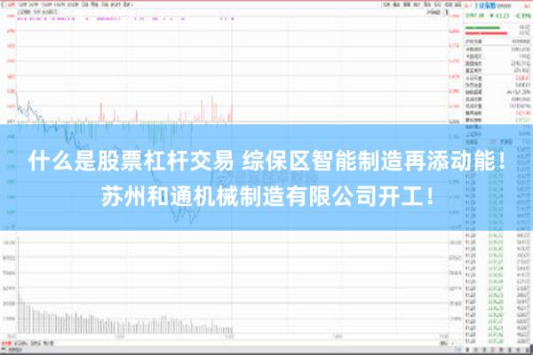 什么是股票杠杆交易 综保区智能制造再添动能！苏州和通机械制造有限公司开工！