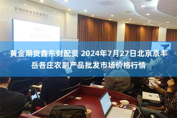 黄金期货鑫东财配资 2024年7月27日北京京丰岳各庄农副产品批发市场价格行情