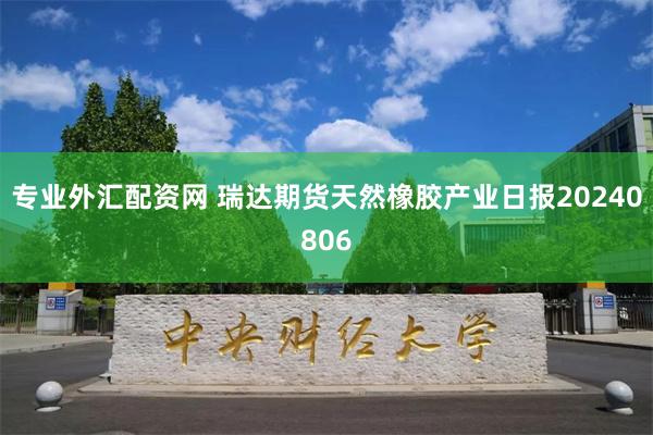 专业外汇配资网 瑞达期货天然橡胶产业日报20240806