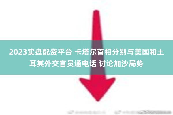 2023实盘配资平台 卡塔尔首相分别与美国和土耳其外交官员通电话 讨论加沙局势