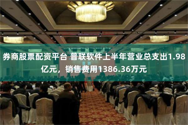 券商股票配资平台 普联软件上半年营业总支出1.98亿元，销售费用1386.36万元