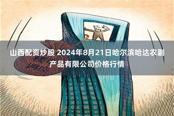 山西配资炒股 2024年8月21日哈尔滨哈达农副产品有限公司价格行情