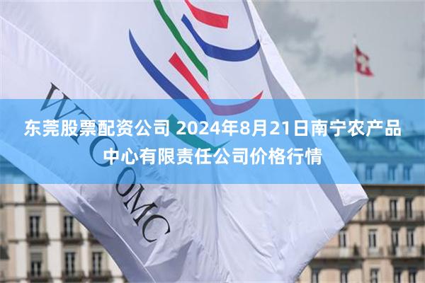 东莞股票配资公司 2024年8月21日南宁农产品中心有限责任公司价格行情