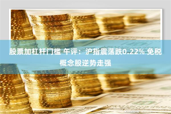 股票加杠杆门槛 午评：沪指震荡跌0.22% 免税概念股逆势走强