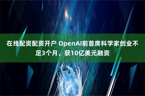 在线配资配资开户 OpenAI前首席科学家创业不足3个月，获10亿美元融资