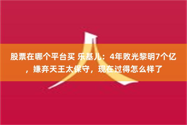 股票在哪个平台买 乐基儿：4年败光黎明7个亿，嫌弃天王太保守，现在过得怎么样了