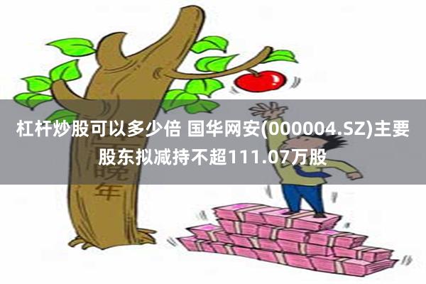 杠杆炒股可以多少倍 国华网安(000004.SZ)主要股东拟减持不超111.07万股