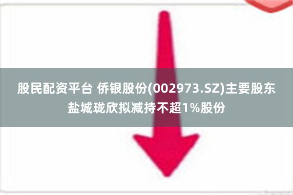 股民配资平台 侨银股份(002973.SZ)主要股东盐城珑欣拟减持不超1%股份