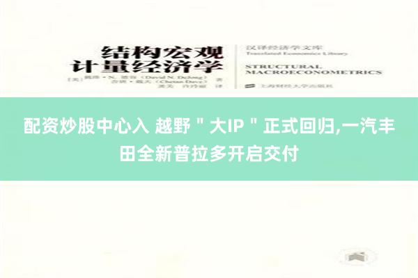 配资炒股中心入 越野＂大IP＂正式回归,一汽丰田全新普拉多开启交付