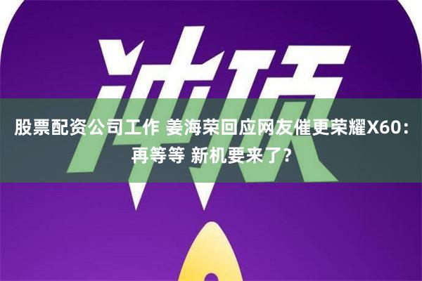 股票配资公司工作 姜海荣回应网友催更荣耀X60：再等等 新机要来了？