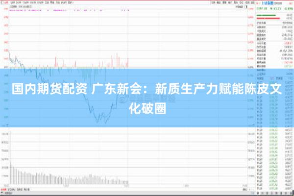 国内期货配资 广东新会：新质生产力赋能陈皮文化破圈