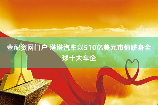 壹配资网门户 塔塔汽车以510亿美元市值跻身全球十大车企