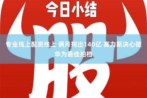 专业线上配资线上 俩月掏出140亿 赛力斯决心做华为最佳拍档