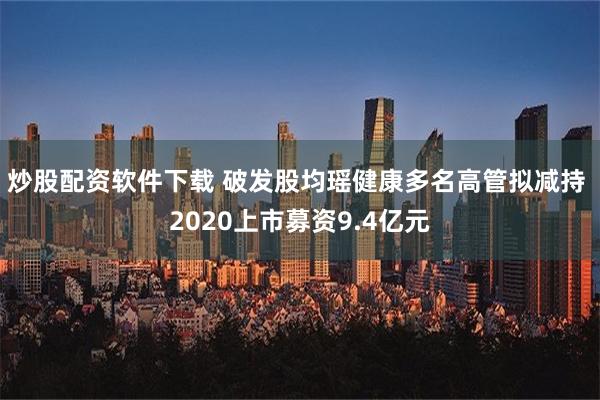 炒股配资软件下载 破发股均瑶健康多名高管拟减持 2020上市募资9.4亿元