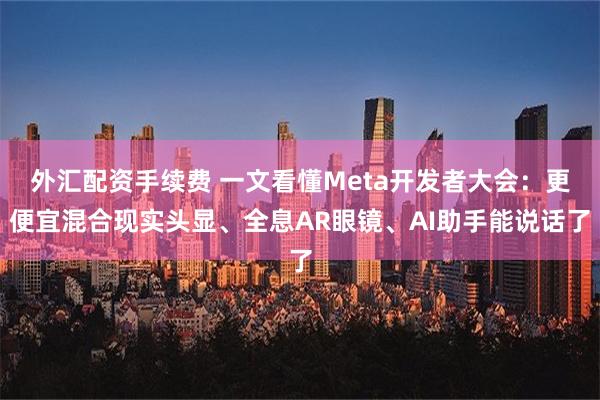 外汇配资手续费 一文看懂Meta开发者大会：更便宜混合现实头显、全息AR眼镜、AI助手能说话了