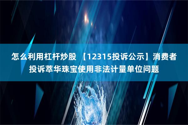 怎么利用杠杆炒股 【12315投诉公示】消费者投诉萃华珠宝使用非法计量单位问题