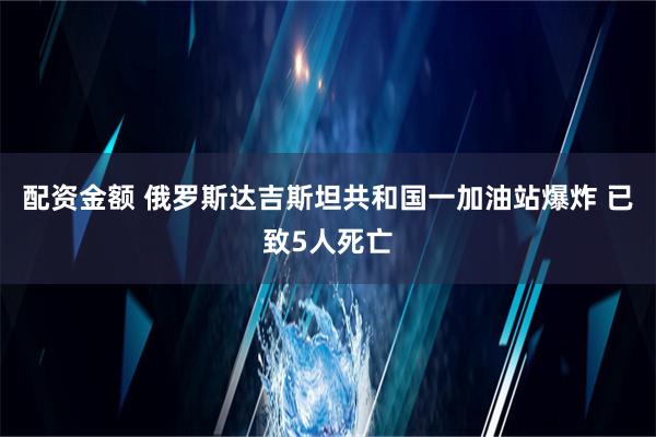 配资金额 俄罗斯达吉斯坦共和国一加油站爆炸 已致5人死亡