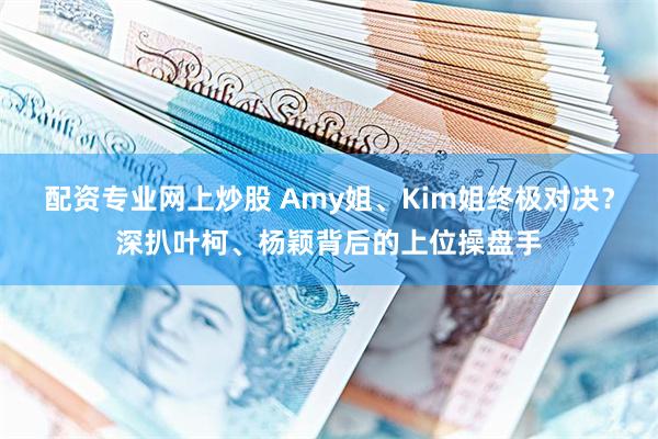 配资专业网上炒股 Amy姐、Kim姐终极对决？深扒叶柯、杨颖背后的上位操盘手