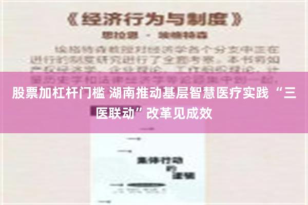 股票加杠杆门槛 湖南推动基层智慧医疗实践 “三医联动”改革见成效