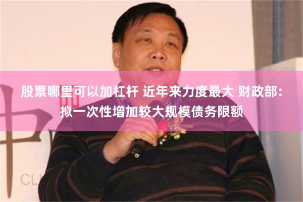 股票哪里可以加杠杆 近年来力度最大 财政部：拟一次性增加较大规模债务限额