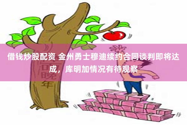 借钱炒股配资 金州勇士穆迪续约合同谈判即将达成，库明加情况有待观察