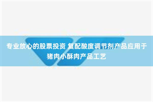 专业放心的股票投资 复配酸度调节剂产品应用于猪肉小酥肉产品工艺