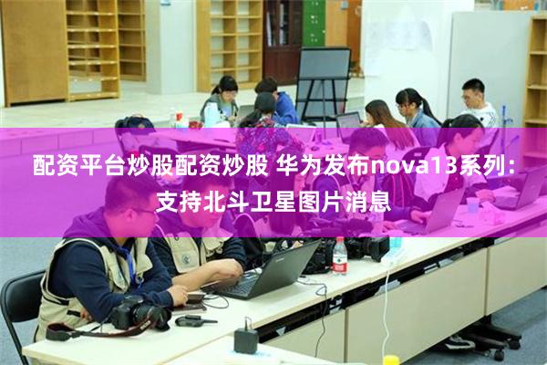 配资平台炒股配资炒股 华为发布nova13系列：支持北斗卫星图片消息