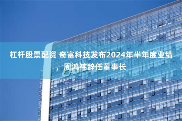 杠杆股票配资 奇富科技发布2024年半年度业绩，周鸿祎辞任董事长