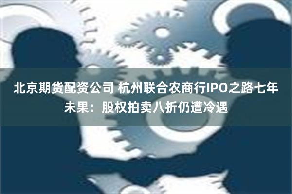 北京期货配资公司 杭州联合农商行IPO之路七年未果：股权拍卖八折仍遭冷遇