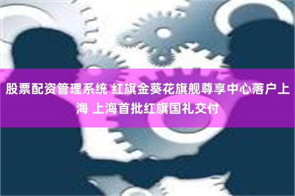 股票配资管理系统 红旗金葵花旗舰尊享中心落户上海 上海首批红旗国礼交付