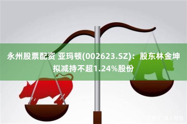 永州股票配资 亚玛顿(002623.SZ)：股东林金坤拟减持不超1.24%股份