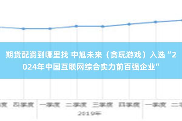 期货配资到哪里找 中旭未来（贪玩游戏）入选“2024年中国互联网综合实力前百强企业”