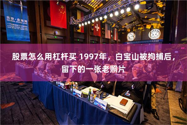 股票怎么用杠杆买 1997年，白宝山被拘捕后，留下的一张老照片