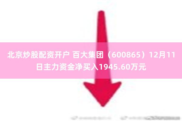 北京炒股配资开户 百大集团（600865）12月11日主力资金净买入1945.60万元