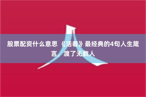 股票配资什么意思 《活着》最经典的4句人生箴言，渡了无数人