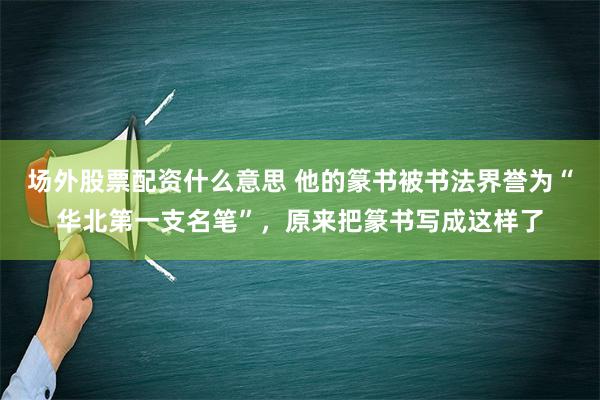 场外股票配资什么意思 他的篆书被书法界誉为“华北第一支名笔”，原来把篆书写成这样了