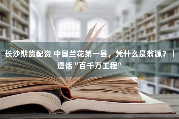 长沙期货配资 中国兰花第一县，凭什么是翁源？丨漫话“百千万工程”