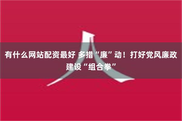 有什么网站配资最好 多措“廉”动！打好党风廉政建设“组合拳”