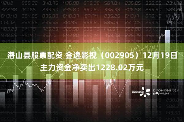 潜山县股票配资 金逸影视（002905）12月19日主力资金净卖出1228.02万元