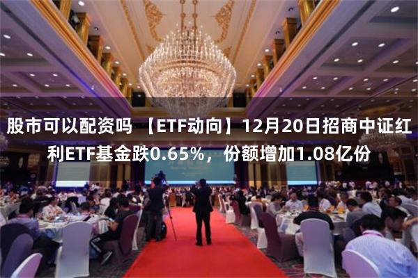 股市可以配资吗 【ETF动向】12月20日招商中证红利ETF基金跌0.65%，份额增加1.08亿份