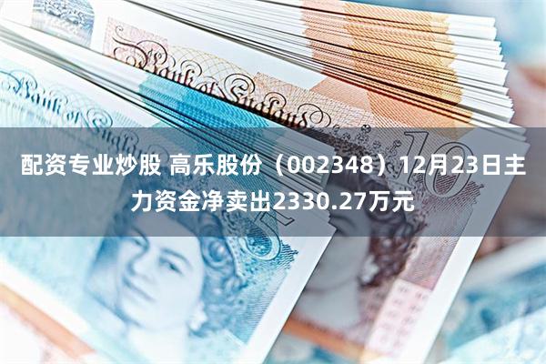 配资专业炒股 高乐股份（002348）12月23日主力资金净卖出2330.27万元