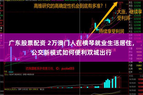 广东股票配资 2万澳门人在横琴就业生活居住，公交新模式如何便利双城出行